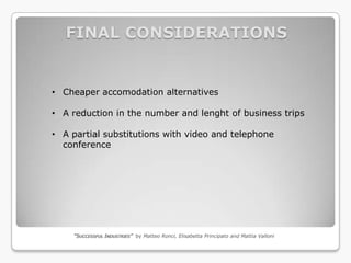 FINAL CONSIDERATIONS


• Cheaper accomodation alternatives

• A reduction in the number and lenght of business trips

• A partial substitutions with video and telephone
  conference




    “SUCCESSFUL INDUSTRIES” by Matteo Ronci, Elisabetta Principato and Mattia Valloni
 