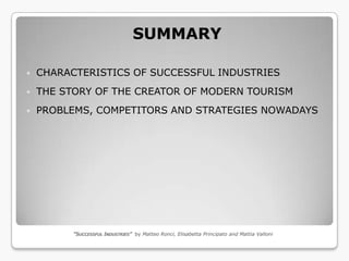 SUMMARY

   CHARACTERISTICS OF SUCCESSFUL INDUSTRIES
   THE STORY OF THE CREATOR OF MODERN TOURISM
   PROBLEMS, COMPETITORS AND STRATEGIES NOWADAYS




          “SUCCESSFUL INDUSTRIES” by Matteo Ronci, Elisabetta Principato and Mattia Valloni
 