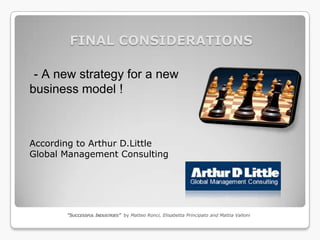 FINAL CONSIDERATIONS

 - A new strategy for a new
business model !



According to Arthur D.Little
Global Management Consulting




       “SUCCESSFUL INDUSTRIES” by Matteo Ronci, Elisabetta Principato and Mattia Valloni
 