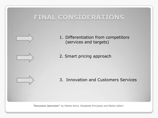 FINAL CONSIDERATIONS


                       1. Differentiation from competitors
                          (services and targets)


                       2. Smart pricing approach




                       3. Innovation and Customers Services




“SUCCESSFUL INDUSTRIES” by Matteo Ronci, Elisabetta Principato and Mattia Valloni
 