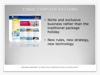FINAL CONSIDERATIONS

                                 • Niche and exclusive
                                   business rather than the
                                   traditional package
                                   holiday

                                 • New rules, new strategy,
                                   new technology




“SUCCESSFUL INDUSTRIES” by Matteo Ronci, Elisabetta Principato and Mattia Valloni
 