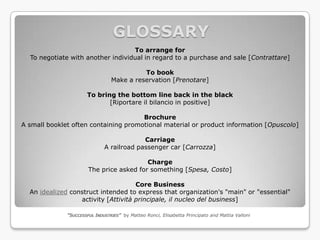 GLOSSARY
                                   To arrange for
  To negotiate with another individual in regard to a purchase and sale [Contrattare]

                                           To book
                                 Make a reservation [Prenotare]

                      To bring the bottom line back in the black
                             [Riportare il bilancio in positive]

                                      Brochure
A small booklet often containing promotional material or product information [Opuscolo]

                                           Carriage
                              A railroad passenger car [Carrozza]

                                          Charge
                       The price asked for something [Spesa, Costo]

                                     Core Business
  An idealized construct intended to express that organization's "main" or "essential"
                  activity [Attività principale, il nucleo del business]

              “SUCCESSFUL INDUSTRIES” by Matteo Ronci, Elisabetta Principato and Mattia Valloni
 