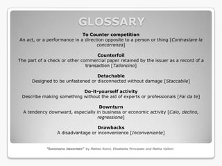 GLOSSARY
                             To Counter competition
An act, or a performance in a direction opposite to a person or thing [Contrastare la
                                    concorrenza]

                                    Counterfoil
The part of a check or other commercial paper retained by the issuer as a record of a
                               transaction [Talloncino]

                                   Detachable
      Designed to be unfastened or disconnected without damage [Staccabile]

                           Do-it-yourself activity
 Describe making something without the aid of experts or professionals [Fai da te]

                                    Downturn
  A tendency downward, especially in business or economic activity [Calo, declino,
                                   regressione]

                                     Drawbacks
                   A disadvantage or inconvenience [Inconveniente]


             “SUCCESSFUL INDUSTRIES” by Matteo Ronci, Elisabetta Principato and Mattia Valloni
 