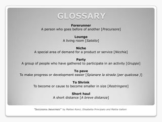 GLOSSARY
                               Forerunner
              A person who goes before of another [Precursore]

                                         Lounge
                                 A living room [Salotto]

                                  Niche
        A special area of demand for a product or service [Nicchia]

                                 Party
 A group of people who have gathered to participate in an activity [Gruppo]

                               To pave
To make progress or development easier [Spianare la strada (per qualcosa )]

                               To Shrink
        To become or cause to become smaller in size [Restringere]

                                    Short haul
                        A short distance [A breve distanza]


        “SUCCESSFUL INDUSTRIES” by Matteo Ronci, Elisabetta Principato and Mattia Valloni
 