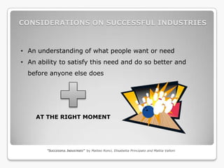 CONSIDERATIONS ON SUCCESSFUL INDUSTRIES



• An understanding of what people want or need
• An ability to satisfy this need and do so better and
  before anyone else does




    AT THE RIGHT MOMENT




        “SUCCESSFUL INDUSTRIES” by Matteo Ronci, Elisabetta Principato and Mattia Valloni
 