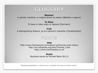 GLOSSARY
                            Steamer
A vehicle, machine, or engine driven by steam [Battello a vapore]

                              To Stem
             To have or take origin or descent [Derivare]

                                Trait
A distinguishing feature, as of a person's character [Caratteristica]


                                FONTS
                              Web
   http://www.thomascook.com/about-us/thomas-cook-history
           http://en.wikipedia.org/wiki/Thomas_Cook
                 http://www.travelweekly.co.uk

                                Books
                Business issues by Michael Black (B1.2)



   “SUCCESSFUL INDUSTRIES” by Matteo Ronci, Elisabetta Principato and Mattia Valloni
 