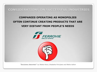 CONSIDERATIONS ON SUCCESSFUL INDUSTRIES

     COMPANIES OPERATING AS MONOPOLIES
  OFTEN CONTINUE CREATING PRODUCTS THAT ARE
       VERY DISTANT FROM PEOPLE’S NEEDS




      “SUCCESSFUL INDUSTRIES” by Matteo Ronci, Elisabetta Principato and Mattia Valloni
 