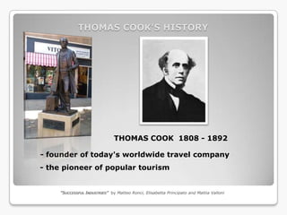 THOMAS COOK’S HISTORY




                               THOMAS COOK 1808 - 1892

- founder of today's worldwide travel company
- the pioneer of popular tourism


     “SUCCESSFUL INDUSTRIES” by Matteo Ronci, Elisabetta Principato and Mattia Valloni
 