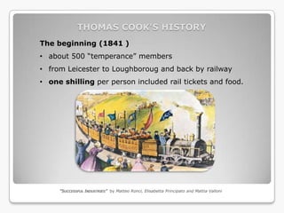 THOMAS COOK’S HISTORY
The beginning (1841 )
• about 500 “temperance” members
• from Leicester to Loughboroug and back by railway
• one shilling per person included rail tickets and food.




     “SUCCESSFUL INDUSTRIES” by Matteo Ronci, Elisabetta Principato and Mattia Valloni
 