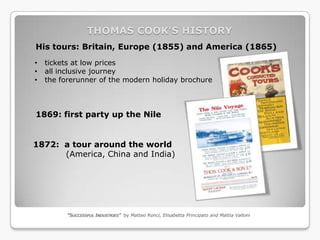 THOMAS COOK’S HISTORY
His tours: Britain, Europe (1855) and America (1865)
•   tickets at low prices
•   all inclusive journey
•   the forerunner of the modern holiday brochure



1869: first party up the Nile


1872: a tour around the world
      (America, China and India)




          “SUCCESSFUL INDUSTRIES” by Matteo Ronci, Elisabetta Principato and Mattia Valloni
 