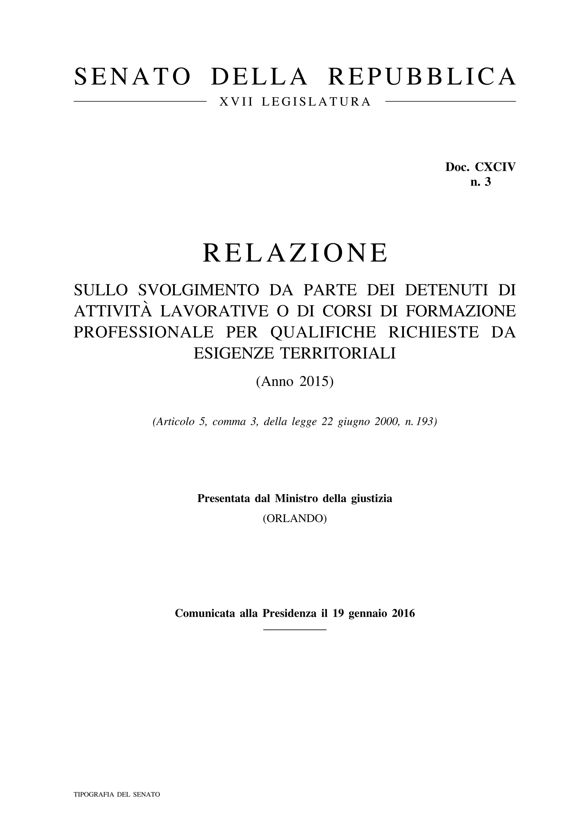 SENATO DELLA REPUBBLICA
X V I I L E G I S L A T U R A
Doc. CXCIV
n. 3
RELAZIONE
SULLO SVOLGIMENTO DA PARTE DEI DETENUTI DI
ATTIVITA` LAVORATIVE O DI CORSI DI FORMAZIONE
PROFESSIONALE PER QUALIFICHE RICHIESTE DA
ESIGENZE TERRITORIALI
(Anno 2015)
(Articolo 5, comma 3, della legge 22 giugno 2000, n. 193)
Presentata dal Ministro della giustizia
(ORLANDO)
Comunicata alla Presidenza il 19 gennaio 2016
TIPOGRAFIA DEL SENATO