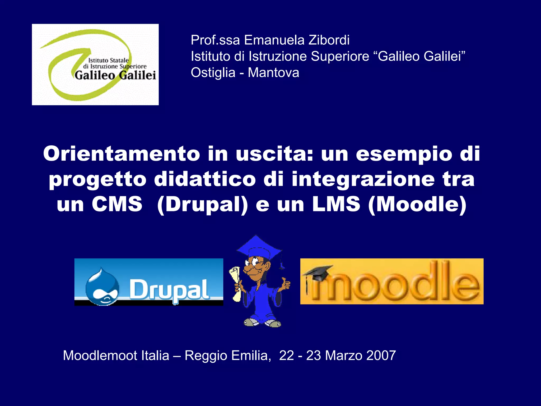 Orientamento in uscita: un esempio di
progetto didattico di integrazione tra
un CMS (Drupal) e un LMS (Moodle)
Prof.ssa Emanuela Zibordi
Istituto di Istruzione Superiore “Galileo Galilei”
Ostiglia - Mantova
Moodlemoot Italia – Reggio Emilia, 22 - 23 Marzo 2007
 