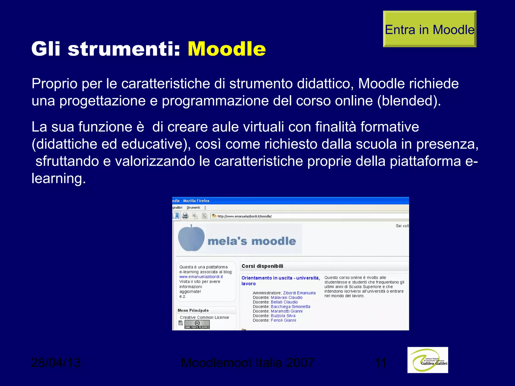 28/04/13 Moodlemoot Italia 2007 11
Gli strumenti: Moodle
Proprio per le caratteristiche di strumento didattico, Moodle richiede
una progettazione e programmazione del corso online (blended).
La sua funzione è di creare aule virtuali con finalità formative
(didattiche ed educative), così come richiesto dalla scuola in presenza,
sfruttando e valorizzando le caratteristiche proprie della piattaforma e-
learning.
Entra in Moodle
 