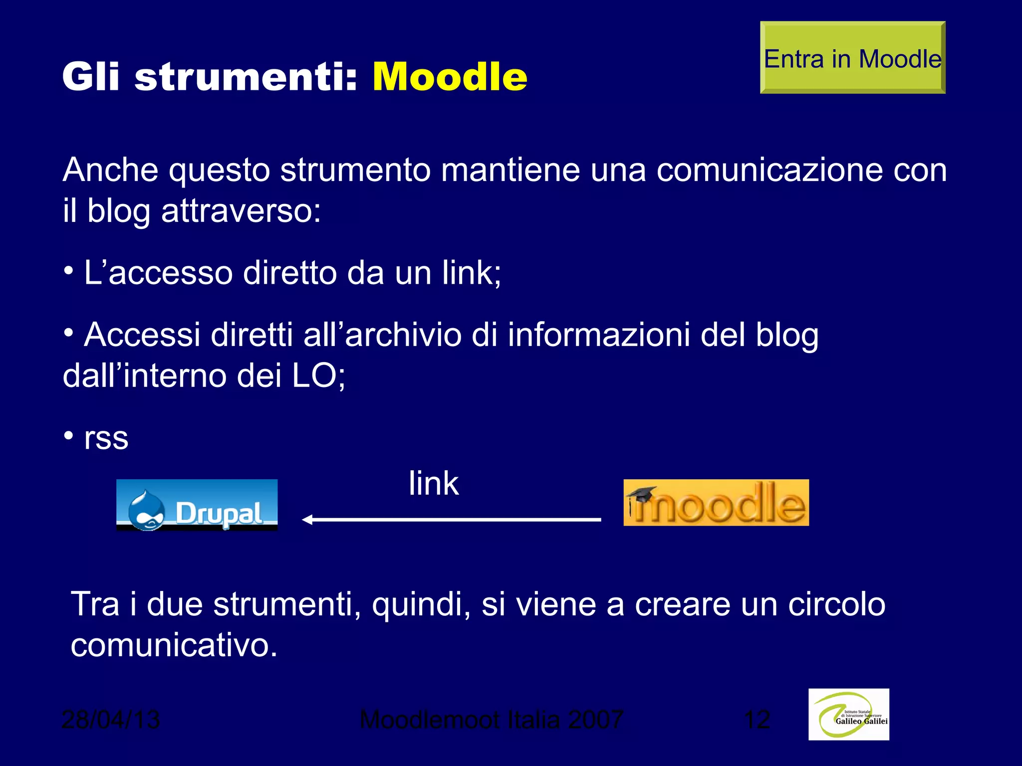 28/04/13 Moodlemoot Italia 2007 12
Gli strumenti: Moodle
Anche questo strumento mantiene una comunicazione con
il blog attraverso:
• L’accesso diretto da un link;
• Accessi diretti all’archivio di informazioni del blog
dall’interno dei LO;
• rss
Entra in Moodle
link
Tra i due strumenti, quindi, si viene a creare un circolo
comunicativo.
 