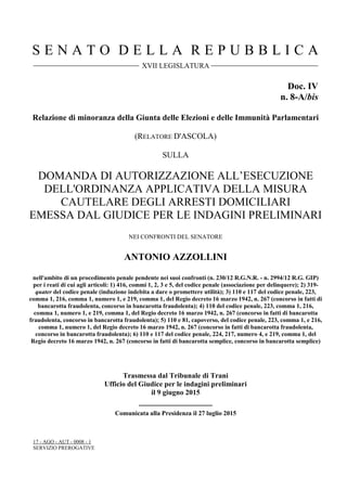 S E N A T O D E L L A R E P U B B L I C A
XVII LEGISLATURA
Doc. IV
n. 8-A/bis
Relazione di minoranza della Giunta delle Elezioni e delle Immunità Parlamentari
(RELATORE D'ASCOLA)
SULLA
DOMANDA DI AUTORIZZAZIONE ALL’ESECUZIONE
DELL'ORDINANZA APPLICATIVA DELLA MISURA
CAUTELARE DEGLI ARRESTI DOMICILIARI
EMESSA DAL GIUDICE PER LE INDAGINI PRELIMINARI
NEI CONFRONTI DEL SENATORE
ANTONIO AZZOLLINI
nell'ambito di un procedimento penale pendente nei suoi confronti (n. 230/12 R.G.N.R. - n. 2994/12 R.G. GIP)
per i reati di cui agli articoli: 1) 416, commi 1, 2, 3 e 5, del codice penale (associazione per delinquere); 2) 319-
quater del codice penale (induzione indebita a dare o promettere utilità); 3) 110 e 117 del codice penale, 223,
comma 1, 216, comma 1, numero 1, e 219, comma 1, del Regio decreto 16 marzo 1942, n. 267 (concorso in fatti di
bancarotta fraudolenta, concorso in bancarotta fraudolenta); 4) 110 del codice penale, 223, comma 1, 216,
comma 1, numero 1, e 219, comma 1, del Regio decreto 16 marzo 1942, n. 267 (concorso in fatti di bancarotta
fraudolenta, concorso in bancarotta fraudolenta); 5) 110 e 81, capoverso, del codice penale, 223, comma 1, e 216,
comma 1, numero 1, del Regio decreto 16 marzo 1942, n. 267 (concorso in fatti di bancarotta fraudolenta,
concorso in bancarotta fraudolenta); 6) 110 e 117 del codice penale, 224, 217, numero 4, e 219, comma 1, del
Regio decreto 16 marzo 1942, n. 267 (concorso in fatti di bancarotta semplice, concorso in bancarotta semplice)
Trasmessa dal Tribunale di Trani
Ufficio del Giudice per le indagini preliminari
il 9 giugno 2015
__________________
Comunicata alla Presidenza il 27 luglio 2015
17 - AGO - AUT - 0008 - 1
SERVIZIO PREROGATIVE
 