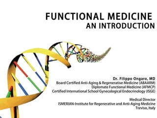 FUNCTIONAL MEDICINE
AN INTRODUCTION
Dr. Filippo Ongaro, MD
Board Certified Anti-Aging & Regenerative Medicine (ABAARM)
Diplomate Functional Medicine (AFMCP)
Certified International School Gynecological Endocrinology (ISGE)
Medical Director
ISMERIAN-Institute for Regenerative and Anti-Aging Medicine
Treviso, Italy
 