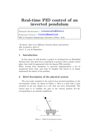 1
Real-time PID control of an
inverted pendulum
Pasquale Buonocunto –
Francesco Corucci –
MSc in Computer Engineering, University of Pisa – Italy
"In theory, there is no difference between theory and practice.
But, in practice, there is"
Jan L. A. van de Snepscheut
1 Introduction
In this report we will describe a project we developed for an Embedded
Systems class. Our goal was to experiment in practice with a simple control
plant, that could be approached with the famous PID controller.
When moving from simulation to practical implementation a lot of
unexpected issues arise, and must be handled: this forced us to deeply
understand the essence of the problem.
2 Brief description of the physical system
The case study consisted in the control of an inverted pendulum, in the
cart-and-pole version. As shown in Figure 1, there is a pole with a mass
mounted on his top, hinged on a cart that can move horizontally. The
control goal is to stabilize the pole in the vertical position ( ),
corresponding to an unstable equilibrium.
Figure 1 - Model of the physical system
 