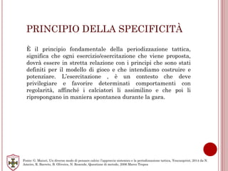 PRINCIPIO DELLA SPECIFICITÀ
È il principio fondamentale della periodizzazione tattica,
significa che ogni esercizio/esercitazione che viene proposta,
dovrà essere in stretta relazione con i principi che sono stati
definiti per il modello di gioco e che intendiamo costruire e
potenziare. L’esercitazione , è un contesto che deve
privilegiare e favorire determinati comportamenti con
regolarità, affinché i calciatori li assimilino e che poi li
ripropongano in maniera spontanea durante la gara.
Fonte: G. Maiuri, Un diverso modo di pensare calcio: l’approccio sistemico e la periodizzazione tattica, Youcanprint, 2014 da N.
Ameiro, R. Barreto, B. Oliveira, N. Resende, Questione di metodo, 2006 Marco Tropea
 