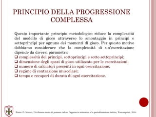 PRINCIPIO DELLA PROGRESSIONE
COMPLESSA
Questo importante principio metodologico riduce la complessità
del modello di gioco attraverso lo smontaggio in principi e
sottoprincipi per ognuno dei momenti di gioco. Per questo motivo
dobbiamo considerare che la complessità di un’esercitazione
dipende da diversi parametri:
 complessità dei principi, sottoprincipi e sotto sottoprincipi;
 dimensione degli spazi di gioco utilizzato per le esercitazioni;
 numero di calciatori presenti in ogni esercitazione;
 regime di contrazione muscolare;
 tempo e recuperi di durata di ogni esercitazione.
Fonte: G. Maiuri, Un diverso modo di pensare calcio: l’approccio sistemico e la periodizzazione tattica, Youcanprint, 2014
 