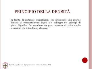 PRINCIPIO DELLA DENSITÀ
Si tratta di costruire esercitazioni che prevedano una grande
densità di comportamenti legati allo sviluppo dei principi di
gioco. Significa far accadere un gran numero di volte quelle
situazioni che intendiamo allenare.
Fonte: F. Lupi, Esempio di programmazione settimanale, Arezzo, 2012
 