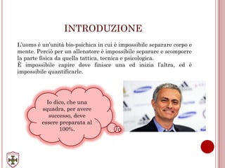 INTRODUZIONE
L’uomo è un’unità bio-psichica in cui è impossibile separare corpo e
mente. Perciò per un allenatore è impossibile separare e scomporre
la parte fisica da quella tattica, tecnica e psicologica.
È impossibile capire dove finisce una ed inizia l’altra, ed è
impossibile quantificarle.
Io dico, che una
squadra, per avere
successo, deve
essere preparata al
100%.
 