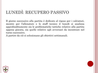 LUNEDÌ: RECUPERO PASSIVO
Il giorno successivo alla partita è dedicato al riposo per i calciatori,
mentre per l’allenatore e lo staff tecnico il lunedì si analizza
approfonditamente sia le problematiche tattiche relative alla partita
appena giocata, sia quelle relative agli avversari da incontrare nel
turno successivo.
A partire da ciò si selezionano gli obiettivi settimanali.
 
