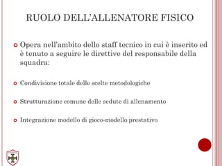 RUOLO DELL’ALLENATORE FISICO
 Opera nell’ambito dello staff tecnico in cui è inserito ed
è tenuto a seguire le direttive del responsabile della
squadra:
 Condivisione totale delle scelte metodologiche
 Strutturazione comune delle sedute di allenamento
 Integrazione modello di gioco-modello prestativo
 