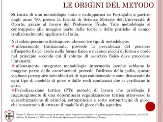 LE ORIGINI DEL METODO
Si tratta di una metodologia nata e sviluppatasi in Portogallo a partire
dagli anno ‘90, presso la facoltà di Scienze Motorie dell’Università di
Oporto, grazie al lavoro del Professore Frade. Tale metodologia si
contrappone alla maggior parte delle teorie e delle pratiche di campo
tradizionalmente applicate in Italia.
Nel calcio possiamo distinguere almeno tre tipi di metodologie:
 allenamento tradizionale: prevede la prevalenza del pensiero
all’aspetto fisico; crede nella forma fisica e nei suoi picchi di forma e crede
nel principio secondo cui il volume di esercizio fisico deve precedere
l’intensità;
 allenamento integrato: metodologia intermedia perché sebbene la
maggior parte delle esercitazioni prevede l’utilizzo della palla, queste
vogliono perseguire solo obiettivi di tipo condizionale e sono distaccate da
ogni tipo di modello di gioco e dalle reali condizioni che si verificano in
gara;
Periodizzazione tattica (PT): metodo di lavoro che privilegia il
raggiungimento di una determinata organizzazione tattica attraverso la
gerarchizzazione di principi, sottoprincipi e sotto sottoprincipi di gioco,
che consentono di attuare il modello di gioco della squadra.
Fonte: G. Maiuri, Un diverso modo di pensare calcio: l’approccio sistemico e la periodizzazione tattica, Youcanprint, 2014 da N.
Ameiro, R. Barreto, B. Oliveira, N. Resende, Questione di metodo, 2006 Marco Tropea
 