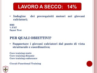 LAVORO A SECCO: 14%
• Indagine dei prerequisiti motori nei giovani
calciatori;
BMI
% FAT
Squat Test
PER QUALI OBIETTIVI?
• Supportare i giovani calciatori dal punto di vista
strutturale e coordinativo;
Core training static
Core training dinamic
Core training endurance
Circuit Functional Training
 