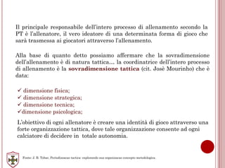 Il principale responsabile dell’intero processo di allenamento secondo la
PT è l’allenatore, il vero ideatore di una determinata forma di gioco che
sarà trasmessa ai giocatori attraverso l’allenamento.
Alla base di quanto detto possiamo affermare che la sovradimensione
dell’allenamento è di natura tattica… la coordinatrice dell’intero processo
di allenamento è la sovradimensione tattica (cit. Josè Mourinho) che è
data:
 dimensione fisica;
 dimensione strategica;
 dimensione tecnica;
dimensione psicologica;
L’obiettivo di ogni allenatore è creare una identità di gioco attraverso una
forte organizzazione tattica, dove tale organizzazione consente ad ogni
calciatore di decidere in totale autonomia.
Fonte: J. B. Tobar, Periodizzacao tactica: explorando sua organizacao concepto metodologica.
 