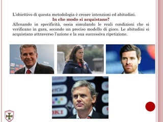 L’obiettivo di questa metodologia è creare intenzioni ed abitudini.
In che modo si acquistano?
Allenando in specificità, ossia simulando le reali condizioni che si
verificano in gara, secondo un preciso modello di gioco. Le abitudini si
acquistano attraverso l’azione e la sua successiva ripetizione.
 