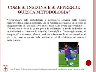 COME SI INSEGNA E SI APPRENDE
QUESTA METODOLOGIA?
Nell’applicare tale metodologia è necessario servirsi delle risorse
cognitive della singola persona. Ciò si realizza attraverso un metodo di
insegnamento di tipo induttivo, che si basa sulla libera esplorazione.
L’allenatore è colui il quale porta il calciatore in modo induttivo ad
impadronirsi attraverso lo stimolo, i consigli e l’incoraggiamento, di
sempre più numerose informazioni per affrontare le varie situazioni di
gioco. Attraverso queste informazioni, è poi il calciatore ad essere il
protagonista.
Fonte: G. Maiuri, Un diverso modo di pensare calcio: l’approccio sistemico e la periodizzazione tattica, Youcanprint, 2014
 