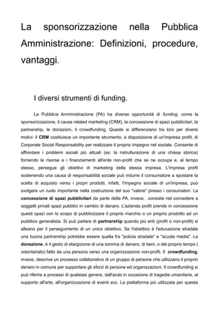 La          sponsorizzazione                              nella            Pubblica
Amministrazione: Definizioni, procedure,
vantaggi.


      I diversi strumenti di funding.

      La Pubblica Amministrazione (PA) ha diverse opportunità di funding, come la
sponsorizzazione, il cause related marketing (CRM), la concessione di spazi pubblicitari, la
partnership, le donazioni, il crowdfunding. Queste si differenziano tra loro per diversi
motivi: il CRM costituisce un importante strumento, a disposizione di un'impresa profit, di
Corporate Social Responsability per realizzare il proprio impegno nel sociale. Consente di
affrontare i problemi sociali più attuali (es: la ristrutturazione di una chiesa storica)
fornendo le risorse e i finanziamenti all'ente non-profit che se ne occupa e, al tempo
stesso, persegue gli obiettivi di marketing della stessa impresa. L'impresa profit
sostenendo una causa di responsabilità sociale può indurre il consumatore a spostare la
scelta di acquisto verso i propri prodotti, infatti, l'impegno sociale di un'impresa, può
svolgere un ruolo importante nella costruzione del suo "valore" presso i consumatori. La
concessione di spazi pubblicitari da parte della PA, invece, consiste nel concedere a
soggetti privati spazi pubblici in cambio di denaro. L'azienda profit prende in concessione
questi spazi con lo scopo di pubblicizzare il proprio marchio o un proprio prodotto ad un
pubblico generalista. Si può parlare di partnership quando più enti (profit o non-profit) si
alleano per il perseguimento di un unico obiettivo. Se l'obiettivo è l'educazione stradale
una buona partnership potrebbe essere quella fra "polizia stradale" e "scuola media". La
donazione, è il gesto di elargizione di una somma di denaro, di beni, o del proprio tempo (
volontariato) fatto da una persona verso una organizzazione non-profit. Il crowdfunding,
invece, descrive un processo collaborativo di un gruppo di persone che utilizzano il proprio
denaro in comune per supportare gli sforzi di persone ed organizzazioni. Il crowdfunding si
può riferire a processi di qualsiasi genere, dall'aiuto in occasione di tragedie umanitarie, al
supporto all'arte, all'organizzazione di eventi ecc. La piattaforma più utilizzata per questa
 