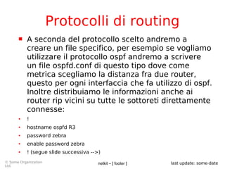 netkit – [ footer ]© Some Organization
Ltd.
last update: some-date
Protocolli di routing
 A seconda del protocollo scelto andremo a
creare un file specifico, per esempio se vogliamo
utilizzare il protocollo ospf andremo a scrivere
un file ospfd.conf di questo tipo dove come
metrica scegliamo la distanza fra due router,
questo per ogni interfaccia che fa utilizzo di ospf.
Inoltre distribuiamo le informazioni anche ai
router rip vicini su tutte le sottoreti direttamente
connesse:
● !
● hostname ospfd R3
● password zebra
● enable password zebra
● ! (segue slide successiva -->)
 