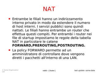netkit – [ footer ]© Some Organization
Ltd.
last update: some-date
NAT
 Entrambe le filiali hanno un indirizzamento
interno privato in modo da estendere il numero
di host interni. I servizi pubblici sono quindi
nattati. Le filiali hanno entrambe un router che
effettua questi compiti. Per entrambi i router nei
file di startup impostiamo le regole della tabella
NAT in particolare le catene
FORWARD,PREROUTING,POSTROUTING.
 La policy FORWARD permette ad un
amministratore di controllare dove vengono
diretti i pacchetti all'interno di una LAN.
 