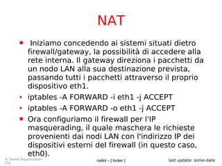 netkit – [ footer ]© Some Organization
Ltd.
last update: some-date
NAT
 Iniziamo concedendo ai sistemi situati dietro
firewall/gateway, la possibilità di accedere alla
rete interna. Il gateway direziona i pacchetti da
un nodo LAN alla sua destinazione prevista,
passando tutti i pacchetti attraverso il proprio
dispositivo eth1.
● iptables -A FORWARD -i eth1 -j ACCEPT
● iptables -A FORWARD -o eth1 -j ACCEPT
 Ora configuriamo il firewall per l'IP
masquerading, il quale maschera le richieste
provenienti dai nodi LAN con l'indirizzo IP dei
dispositivi esterni del firewall (in questo caso,
eth0).
 