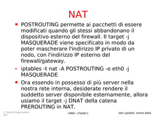 netkit – [ footer ]© Some Organization
Ltd.
last update: some-date
NAT
 POSTROUTING permette ai pacchetti di essere
modificati quando gli stessi abbandonano il
dispositivo esterno del firewall. Il target -j
MASQUERADE viene specificato in modo da
poter mascherare l'indirizzo IP privato di un
nodo, con l'indirizzo IP esterno del
firewall/gateway.
● iptables -t nat -A POSTROUTING -o eth0 -j
MASQUERADE
 Ora essendo in possesso di più server nella
nostra rete interna, desiderate rendere il
suddetto server disponibile esternamente, allora
usiamo il target -j DNAT della catena
PREROUTING in NAT.
 