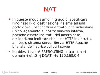 netkit – [ footer ]© Some Organization
Ltd.
last update: some-date
NAT
 In questo modo siamo in grado di specificare
l'indirizzo IP di destinazione insieme ad una
porta dove i pacchetti in entrata, che richiedono
un collegamento al nostro servizio interno,
possono essere inoltrati. Nel nostro caso,
desideriamo inoltrare richieste HTTP in entrata,
al nostro sistema server Server HTTP Apache
bilanciando il carico sui vari server
● iptables -t nat -A PREROUTING -p tcp --dport
domain -i eth0 -j DNAT --to 150.168.0.4
 