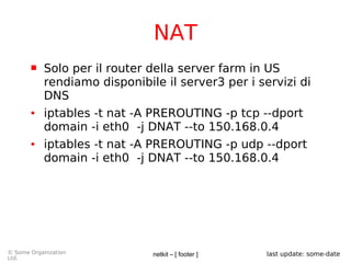 netkit – [ footer ]© Some Organization
Ltd.
last update: some-date
NAT
 Solo per il router della server farm in US
rendiamo disponibile il server3 per i servizi di
DNS
● iptables -t nat -A PREROUTING -p tcp --dport
domain -i eth0 -j DNAT --to 150.168.0.4
● iptables -t nat -A PREROUTING -p udp --dport
domain -i eth0 -j DNAT --to 150.168.0.4
 