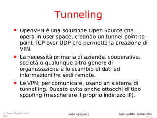 netkit – [ footer ]© Some Organization
Ltd.
last update: some-date
Tunneling
 OpenVPN è una soluzione Open Source che
opera in user space, creando un tunnel point-to-
point TCP over UDP che permette la creazione di
VPN.
 La necessità primaria di aziende, cooperative,
società o qualunque altro genere di
organizzazione è lo scambio di dati ed
informazioni fra sedi remote.
 Le VPN, per comunicare, usano un sistema di
tunnelling. Questo evita anche attacchi di tipo
spoofing (mascherare il proprio indirizzo IP).
 