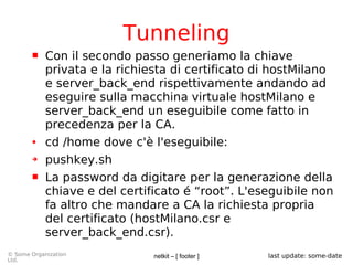 netkit – [ footer ]© Some Organization
Ltd.
last update: some-date
Tunneling
 Con il secondo passo generiamo la chiave
privata e la richiesta di certificato di hostMilano
e server_back_end rispettivamente andando ad
eseguire sulla macchina virtuale hostMilano e
server_back_end un eseguibile come fatto in
precedenza per la CA.
● cd /home dove c'è l'eseguibile:
➔ pushkey.sh
 La password da digitare per la generazione della
chiave e del certificato é “root”. L'eseguibile non
fa altro che mandare a CA la richiesta propria
del certificato (hostMilano.csr e
server_back_end.csr).
 