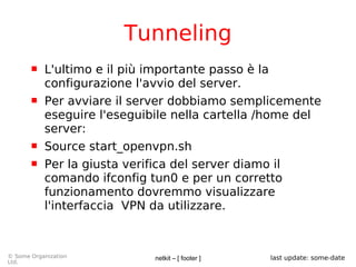 netkit – [ footer ]© Some Organization
Ltd.
last update: some-date
Tunneling
 L'ultimo e il più importante passo è la
configurazione l'avvio del server.
 Per avviare il server dobbiamo semplicemente
eseguire l'eseguibile nella cartella /home del
server:
 Source start_openvpn.sh
 Per la giusta verifica del server diamo il
comando ifconfig tun0 e per un corretto
funzionamento dovremmo visualizzare
l'interfaccia VPN da utilizzare.
 