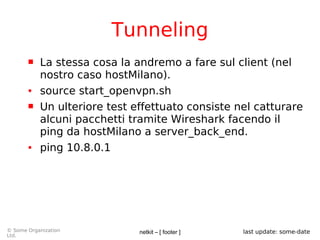 netkit – [ footer ]© Some Organization
Ltd.
last update: some-date
Tunneling
 La stessa cosa la andremo a fare sul client (nel
nostro caso hostMilano).
● source start_openvpn.sh
 Un ulteriore test effettuato consiste nel catturare
alcuni pacchetti tramite Wireshark facendo il
ping da hostMilano a server_back_end.
● ping 10.8.0.1
 