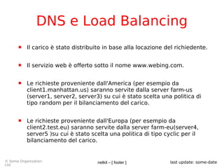 netkit – [ footer ]© Some Organization
Ltd.
last update: some-date
DNS e Load Balancing
 Il carico è stato distribuito in base alla locazione del richiedente.
 Il servizio web è offerto sotto il nome www.webing.com.
 Le richieste proveniente dall'America (per esempio da
client1.manhattan.us) saranno servite dalla server farm-us
(server1, server2, server3) su cui è stato scelta una politica di
tipo random per il bilanciamento del carico.
 Le richieste proveniente dall'Europa (per esempio da
client2.test.eu) saranno servite dalla server farm-eu(server4,
server5 )su cui è stato scelta una politica di tipo cyclic per il
bilanciamento del carico.
 