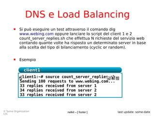 netkit – [ footer ]© Some Organization
Ltd.
last update: some-date
DNS e Load Balancing
 Si può eseguire un test attraverso il comando dig
www.webing.com oppure lanciare lo script del client 1 e 2
count_server_replies.sh che effettua N richieste del servizio web
contando quante volte ha risposto un determinato server in base
alla scelta del tipo di bilanciamento (cyclic or random).
 Esempio
client1:~# source count_server_replies.sh
Sending 100 requests to www.webing.com...
33 replies received from server 1
34 replies received from server 2
33 replies received from server 2
client1client1
 
