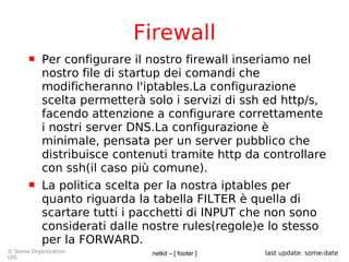 netkit – [ footer ]© Some Organization
Ltd.
last update: some-date
Firewall
 Per configurare il nostro firewall inseriamo nel
nostro file di startup dei comandi che
modificheranno l'iptables.La configurazione
scelta permetterà solo i servizi di ssh ed http/s,
facendo attenzione a configurare correttamente
i nostri server DNS.La configurazione è
minimale, pensata per un server pubblico che
distribuisce contenuti tramite http da controllare
con ssh(il caso più comune).
 La politica scelta per la nostra iptables per
quanto riguarda la tabella FILTER è quella di
scartare tutti i pacchetti di INPUT che non sono
considerati dalle nostre rules(regole)e lo stesso
per la FORWARD.
 