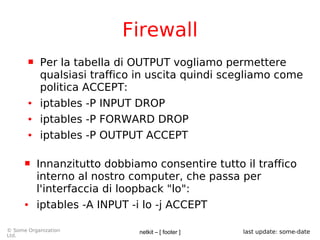 netkit – [ footer ]© Some Organization
Ltd.
last update: some-date
Firewall
 Per la tabella di OUTPUT vogliamo permettere
qualsiasi traffico in uscita quindi scegliamo come
politica ACCEPT:
● iptables -P INPUT DROP
● iptables -P FORWARD DROP
● iptables -P OUTPUT ACCEPT
 Innanzitutto dobbiamo consentire tutto il traffico
interno al nostro computer, che passa per
l'interfaccia di loopback "lo":
● iptables -A INPUT -i lo -j ACCEPT
 