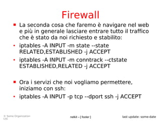 netkit – [ footer ]© Some Organization
Ltd.
last update: some-date
Firewall
 La seconda cosa che faremo è navigare nel web
e più in generale lasciare entrare tutto il traffico
che è stato da noi richiesto e stabilito:
● iptables -A INPUT -m state --state
RELATED,ESTABLISHED -j ACCEPT
● iptables -A INPUT -m conntrack --ctstate
ESTABLISHED,RELATED -j ACCEPT
 Ora i servizi che noi vogliamo permettere,
iniziamo con ssh:
● iptables -A INPUT -p tcp --dport ssh -j ACCEPT
 