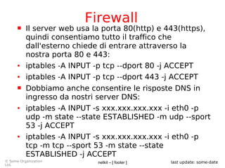netkit – [ footer ]© Some Organization
Ltd.
last update: some-date
Firewall
 Il server web usa la porta 80(http) e 443(https),
quindi consentiamo tutto il traffico che
dall'esterno chiede di entrare attraverso la
nostra porta 80 e 443:
● iptables -A INPUT -p tcp --dport 80 -j ACCEPT
● iptables -A INPUT -p tcp --dport 443 -j ACCEPT
 Dobbiamo anche consentire le risposte DNS in
ingresso da nostri server DNS:
● iptables -A INPUT -s xxx.xxx.xxx.xxx -i eth0 -p
udp -m state --state ESTABLISHED -m udp --sport
53 -j ACCEPT
● iptables -A INPUT -s xxx.xxx.xxx.xxx -i eth0 -p
tcp -m tcp --sport 53 -m state --state
ESTABLISHED -j ACCEPT
 