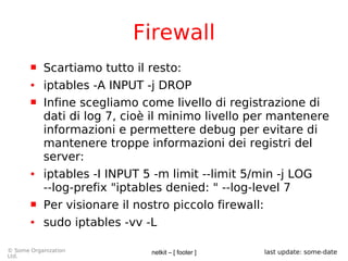 netkit – [ footer ]© Some Organization
Ltd.
last update: some-date
Firewall
 Scartiamo tutto il resto:
● iptables -A INPUT -j DROP
 Infine scegliamo come livello di registrazione di
dati di log 7, cioè il minimo livello per mantenere
informazioni e permettere debug per evitare di
mantenere troppe informazioni dei registri del
server:
● iptables -I INPUT 5 -m limit --limit 5/min -j LOG
--log-prefix "iptables denied: " --log-level 7
 Per visionare il nostro piccolo firewall:
● sudo iptables -vv -L
 
